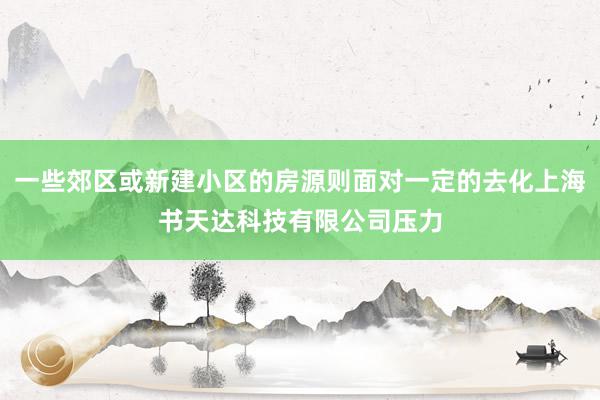 一些郊区或新建小区的房源则面对一定的去化上海书天达科技有限公司压力