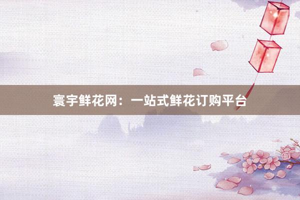 寰宇鲜花网：一站式鲜花订购平台